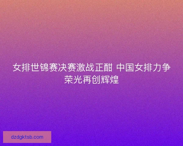 女排世锦赛决赛激战正酣 中国女排力争荣光再创辉煌