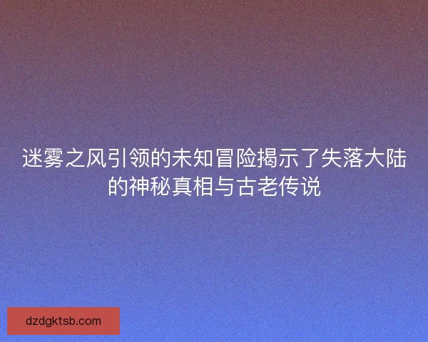 迷雾之风引领的未知冒险揭示了失落大陆的神秘真相与古老传说