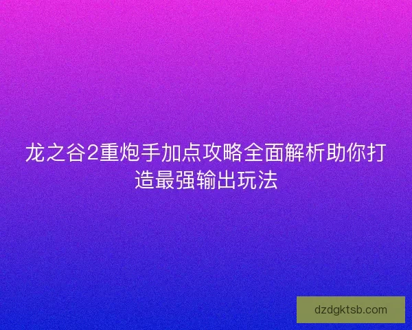 龙之谷2重炮手加点攻略全面解析助你打造最强输出玩法