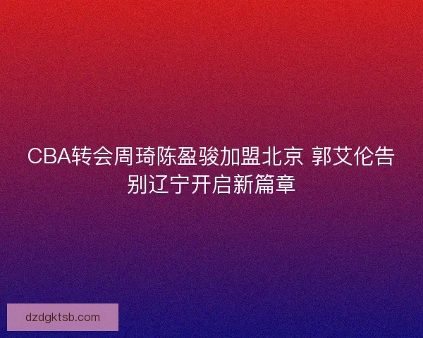 CBA转会周琦陈盈骏加盟北京 郭艾伦告别辽宁开启新篇章