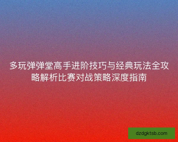 多玩弹弹堂高手进阶技巧与经典玩法全攻略解析比赛对战策略深度指南