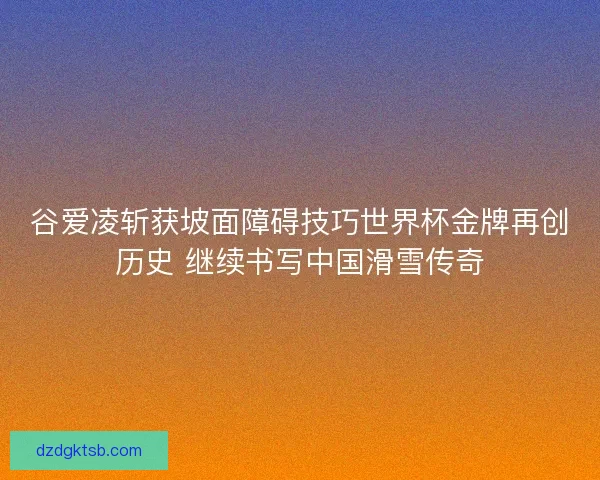 谷爱凌斩获坡面障碍技巧世界杯金牌再创历史 继续书写中国滑雪传奇