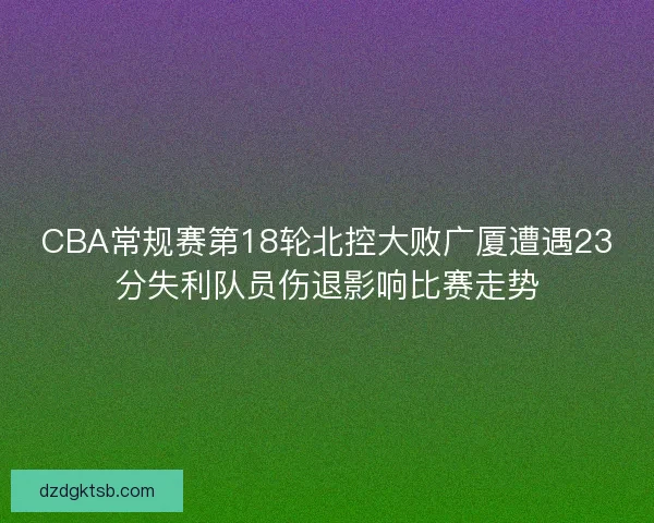CBA常规赛第18轮北控大败广厦遭遇23分失利队员伤退影响比赛走势