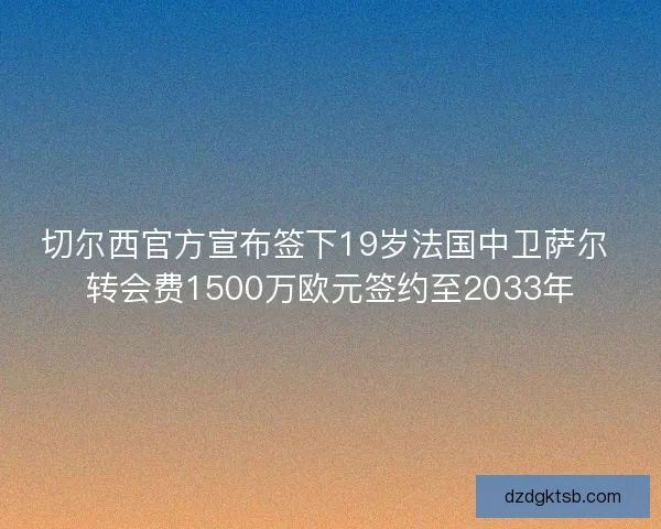切尔西官方宣布签下19岁法国中卫萨尔 转会费1500万欧元签约至2033年