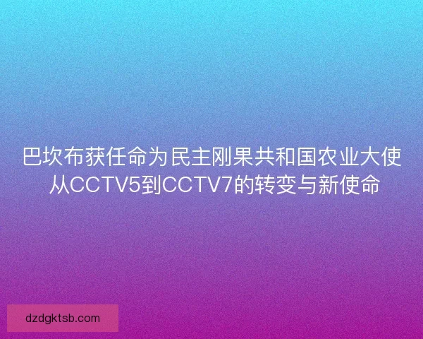 巴坎布获任命为民主刚果共和国农业大使 从CCTV5到CCTV7的转变与新使命