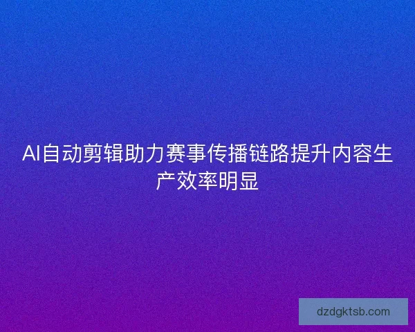 AI自动剪辑助力赛事传播链路提升内容生产效率明显