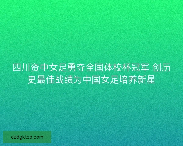 四川资中女足勇夺全国体校杯冠军 创历史最佳战绩为中国女足培养新星
