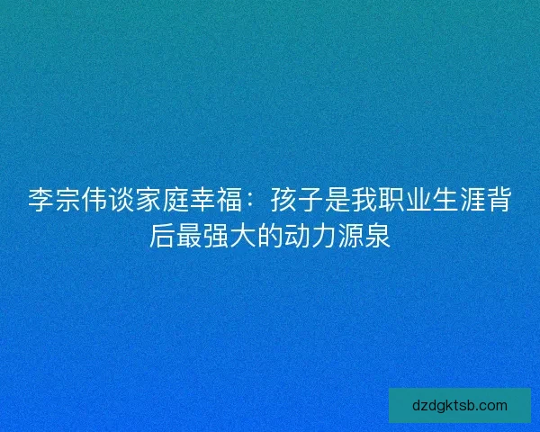 李宗伟谈家庭幸福：孩子是我职业生涯背后最强大的动力源泉