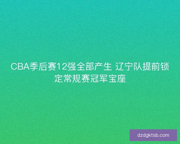 CBA季后赛12强全部产生 辽宁队提前锁定常规赛冠军宝座