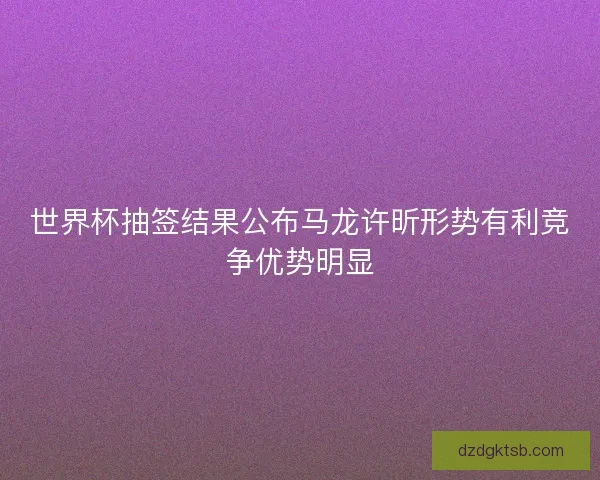 世界杯抽签结果公布马龙许昕形势有利竞争优势明显