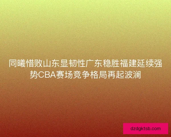 同曦惜败山东显韧性广东稳胜福建延续强势CBA赛场竞争格局再起波澜