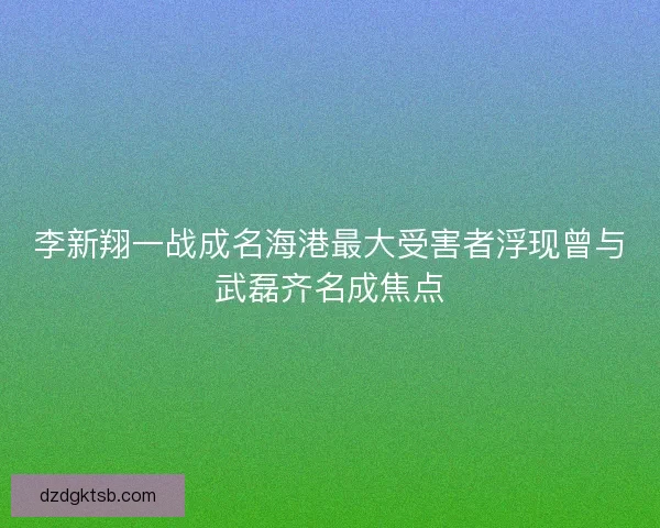 李新翔一战成名海港最大受害者浮现曾与武磊齐名成焦点