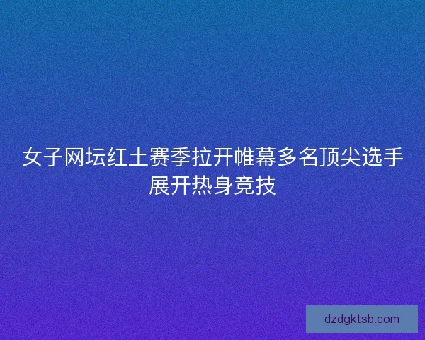 女子网坛红土赛季拉开帷幕多名顶尖选手展开热身竞技