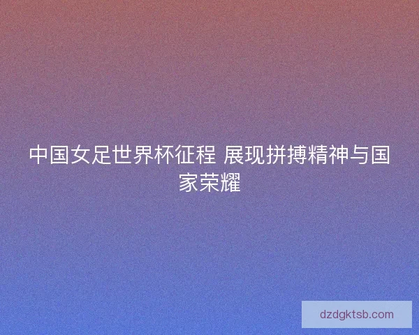 中国女足世界杯征程 展现拼搏精神与国家荣耀