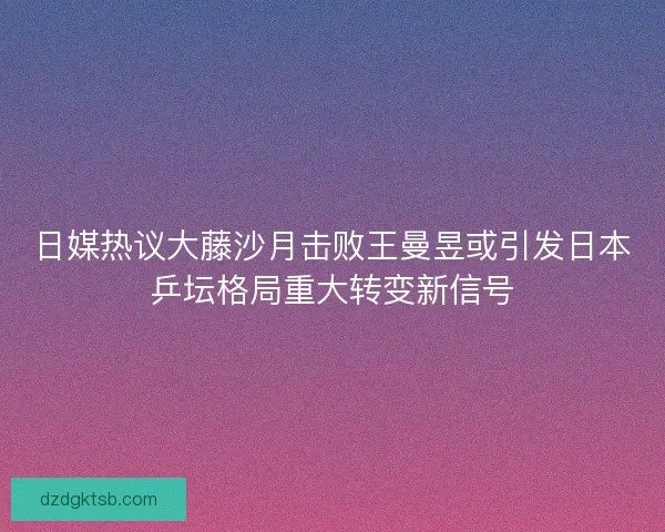 日媒热议大藤沙月击败王曼昱或引发日本乒坛格局重大转变新信号