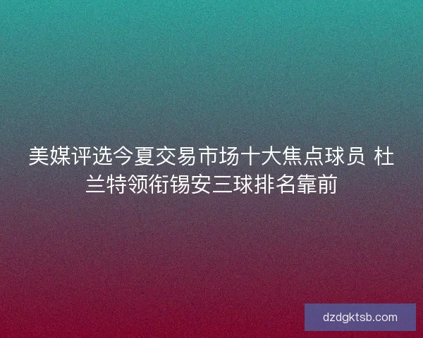 美媒评选今夏交易市场十大焦点球员 杜兰特领衔锡安三球排名靠前