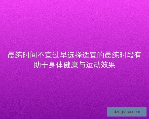 晨练时间不宜过早选择适宜的晨练时段有助于身体健康与运动效果