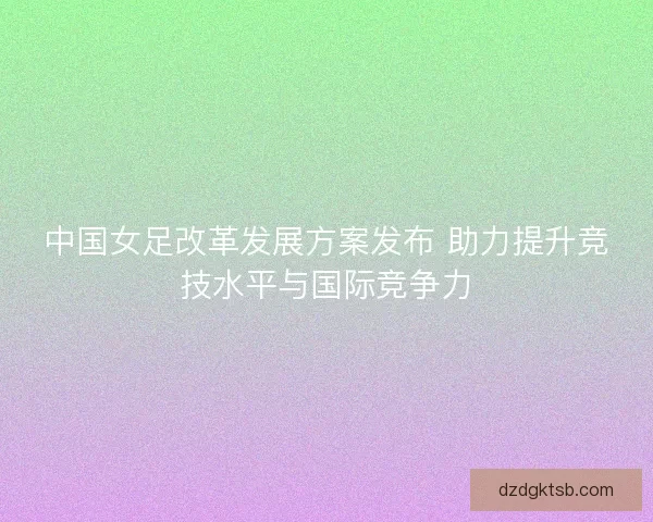 中国女足改革发展方案发布 助力提升竞技水平与国际竞争力