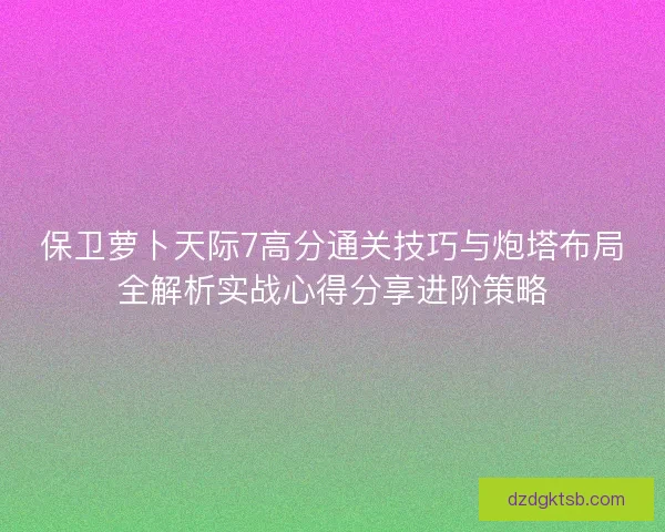 保卫萝卜天际7高分通关技巧与炮塔布局全解析实战心得分享进阶策略