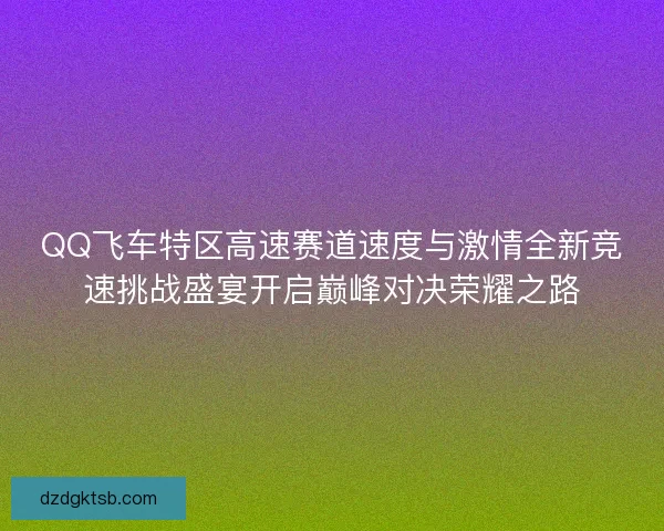 QQ飞车特区高速赛道速度与激情全新竞速挑战盛宴开启巅峰对决荣耀之路