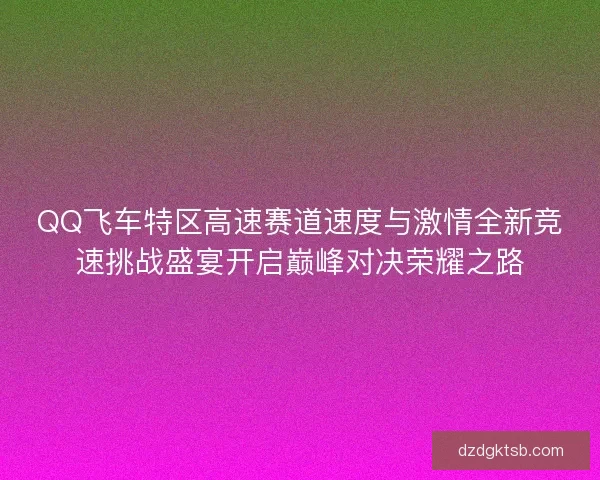 QQ飞车特区高速赛道速度与激情全新竞速挑战盛宴开启巅峰对决荣耀之路