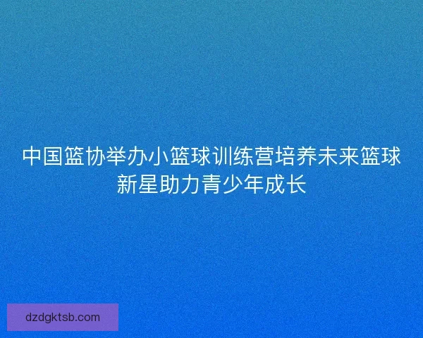 中国篮协举办小篮球训练营培养未来篮球新星助力青少年成长