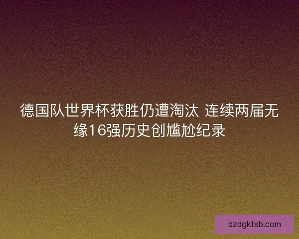 德国队世界杯获胜仍遭淘汰 连续两届无缘16强历史创尴尬纪录
